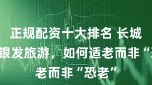 正规配资十大排名 长城快评|银发旅游，如何适老而非“恐老”