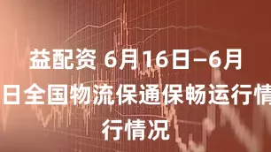 益配资 6月16日—6月22日全国物流保通保畅运行情况