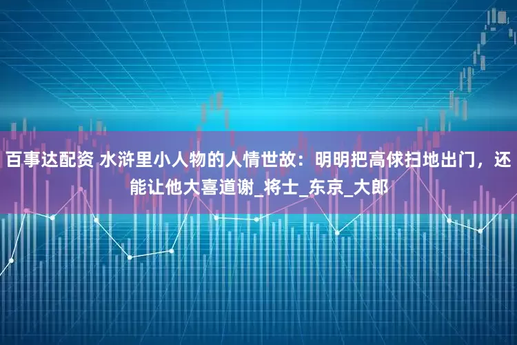 百事达配资 水浒里小人物的人情世故：明明把高俅扫地出门，还能让他大喜道谢_将士_东京_大郎