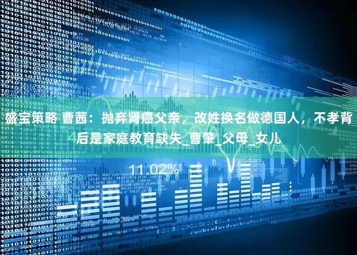 盛宝策略 曹茜：抛弃肾癌父亲，改姓换名做德国人，不孝背后是家庭教育缺失_曹肇_父母_女儿