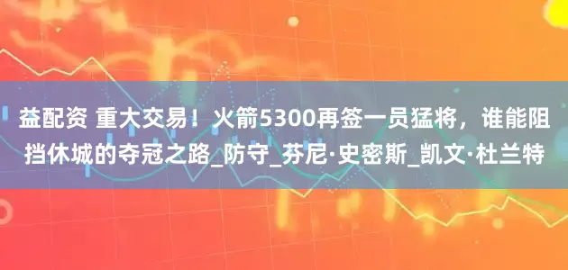 益配资 重大交易！火箭5300再签一员猛将，谁能阻挡休城的夺冠之路_防守_芬尼·史密斯_凯文·杜兰特