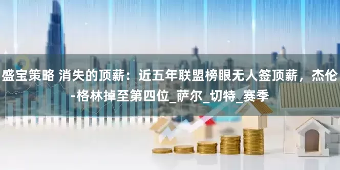 盛宝策略 消失的顶薪：近五年联盟榜眼无人签顶薪，杰伦-格林掉至第四位_萨尔_切特_赛季