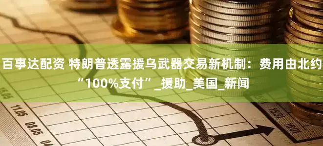 百事达配资 特朗普透露援乌武器交易新机制：费用由北约“100%支付”_援助_美国_新闻