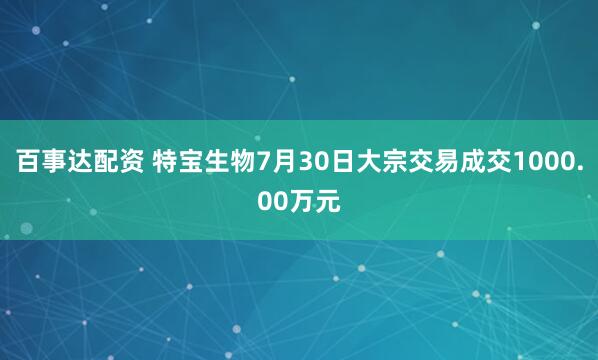 百事达配资 特宝生物7月30日大宗交易成交1000.00万元