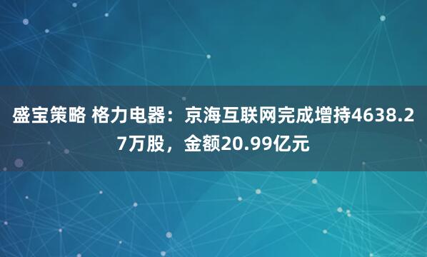 盛宝策略 格力电器：京海互联网完成增持4638.27万股，金额20.99亿元
