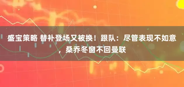 盛宝策略 替补登场又被换！跟队：尽管表现不如意，桑乔冬窗不回曼联