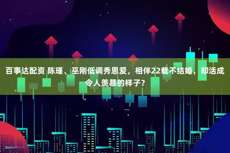 百事达配资 陈瑾、巫刚低调秀恩爱，相伴22载不结婚，却活成令人羡慕的样子？
