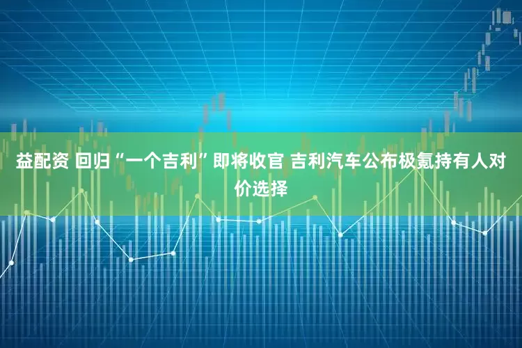 益配资 回归“一个吉利”即将收官 吉利汽车公布极氪持有人对价选择