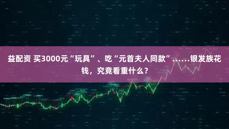 益配资 买3000元“玩具”、吃“元首夫人同款”……银发族花钱，究竟看重什么？
