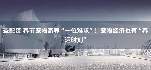 益配资 春节宠物寄养“一位难求”！宠物经济也有“春运时刻”