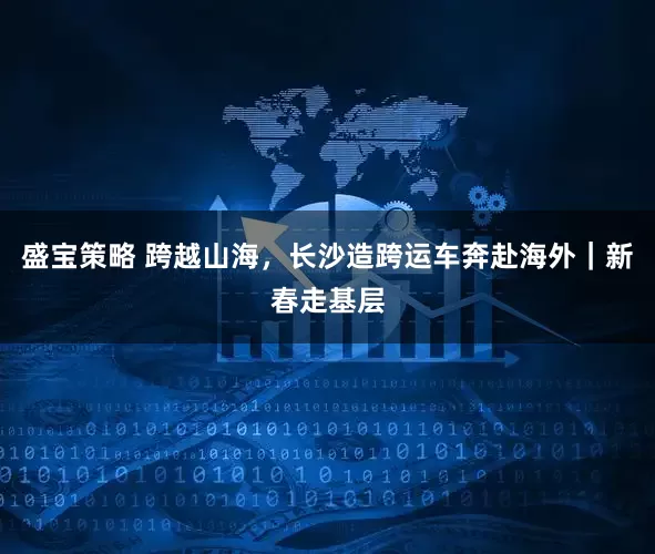 盛宝策略 跨越山海，长沙造跨运车奔赴海外｜新春走基层