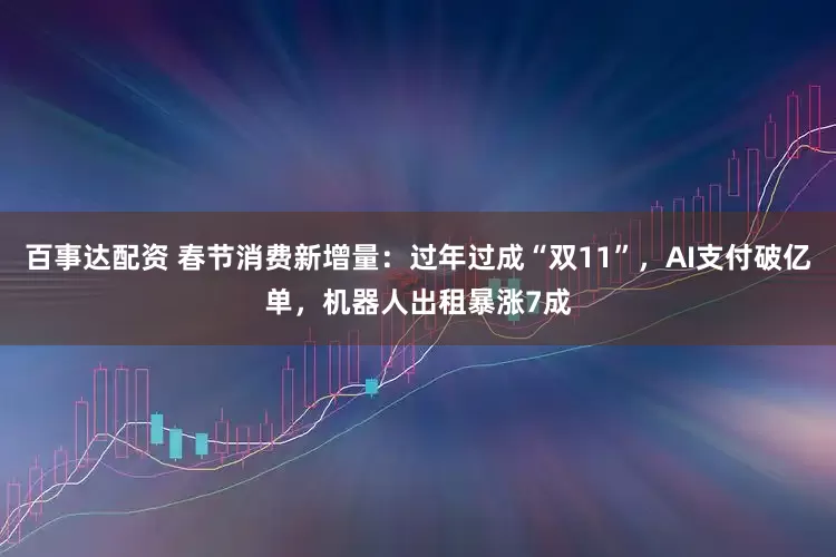 百事达配资 春节消费新增量：过年过成“双11”，AI支付破亿单，机器人出租暴涨7成