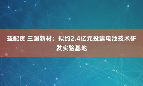 益配资 三超新材：拟约2.4亿元投建电池技术研发实验基地